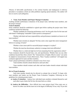 21
Absence of deliverable specifications in the contract baseline and inadequacies in delivery
procedure or acceptance criteria are often problems requiring special attention. The auditor will
have to resolve such ambiguities.
 Team, Team Member and Project Manager Evaluation
Auditing includes performance evaluations of the project team, individual team members, and
the project manager.
Team Evaluation
Some conditions should be established or agreed upon before auditing the project team. Some
conditions include the following:
Whether standards for measuring performance exist? Are the goals clear for the team and
individuals? Challenging? Attainable? Lead to positive consequences?
Whether individual and team responsibilities and performance standards are known to all
team members?
Whether team rewards are adequate? Do they send a clear signal that senior management
believes in synergy of teams?
Whether a clear career path for successful project managers is in place?
Whether the team has discretionary authority to manage short-term difficulties?
Whether there is a relatively high level of trust emanating from the organization culture?
Team evaluation should be beyond time, cost, and specifications. Whether there are any other
conditions beyond these three criteria? The ―characteristics of highly effective teams‖ can easily
be adapted as measurements of team effectiveness. These ―in-place conditions‖ will support any
evaluation approach for teams and their members.
Team‘s project performance should be evaluated in one of two ways:
Team members should evaluate themselves and each other.
Team members should evaluate each other and team leaders should evaluate individual
team members.
Do’s of Team Evaluation
Each team member should also be allowed to evaluate him or herself. To begin with,
team members and leaders use the Project Team Evaluation Templates. Following are the
guidelines for evaluating project teams:
a) Analyze Evaluations - Analyze how individual team members evaluated themselves and
each other to get a better feel for how the team feels as a whole.
b) Analyze the Difficulties - How difficult have team projects been? Were tasks new or
known? In either case did the team rise to the degree of difficulty? If not, why? If you feel
 