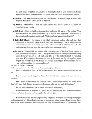22
the team lacked on certain tasks, instead of berating the team in your evaluations, discuss
a past project where they performed well, point out what was different this time around.
c) Analyze Performance - How well did the team perform? Don‘t confuse performance with
potential. Stick to the actual results of the team.
d) Analyze Achievement - Did the team achieve the project goal? If so, point out
contributions and results.
e) Life Cycle - How well did the team perform within the life cycle of the project? Were
deadlines met? If not, identify overruns. Try to analyze what happened if the life cycle of
the project was longer than anticipated. What could have been done differently?
f) Judge Individuality - By looking at individual evaluations, analyze what each individual
contributed to the project. How well did each team member do? Keep in mind that some
team members succeed in some areas while others succeed in different areas. Did the
individuals perform at a level that was helpful to the team as a whole?
g) Be honest - You probably are pleased with your team most of the time. Don‘t use this as
your guide in evaluating your team. All employees have room for improvement including
teams. Not every project is a job well done. This is by far the hardest part of evaluating
your team. If negatives are identified and must be discussed, start by talking about a past
project that flowed well. Next, discuss past success and compare it to the current project.
How could things have been improved upon?
Do not’s of Team Evaluation
Following are the not to be followed while evaluating project teams:
Don‘t be too lenient. Don‘t be the project manager who says everything is fine when it‘s
not.
Everyone has room to improve. If you don‘t identify these areas, your team will never
improve.
Don‘t judge everything on an ―average‖ basis. Some things worked and some things
didn‘t. If a team feels they are average in performance, what are you really telling them?
Do not judge individuals‘ performance based on their personality
If a team member or the team as a whole did one wrong thing, don‘t make this the focus
of your evaluation. Evaluate performance for the entire project.
Evaluations are not the most popular thing for project managers. Evaluating team project
performance is a key if team has to succeed or improve on future projects. Keep in mind that if
weak areas are not identified, your team may just think everything is fine. If you feel you need
 