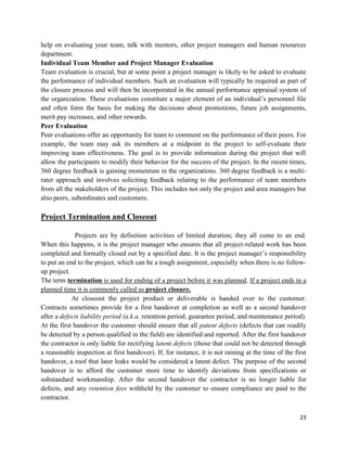 23
help on evaluating your team, talk with mentors, other project managers and human resources
department.
Individual Team Member and Project Manager Evaluation
Team evaluation is crucial, but at some point a project manager is likely to be asked to evaluate
the performance of individual members. Such an evaluation will typically be required as part of
the closure process and will then be incorporated in the annual performance appraisal system of
the organization. These evaluations constitute a major element of an individual‘s personnel file
and often form the basis for making the decisions about promotions, future job assignments,
merit pay increases, and other rewards.
Peer Evaluation
Peer evaluations offer an opportunity for team to comment on the performance of their peers. For
example, the team may ask its members at a midpoint in the project to self-evaluate their
improving team effectiveness. The goal is to provide information during the project that will
allow the participants to modify their behavior for the success of the project. In the recent times,
360 degree feedback is gaining momentum in the organizations. 360 degree feedback is a multi-
rater approach and involves soliciting feedback relating to the performance of team members
from all the stakeholders of the project. This includes not only the project and area managers but
also peers, subordinates and customers.
Project Termination and Closeout
Projects are by definition activities of limited duration; they all come to an end.
When this happens, it is the project manager who ensures that all project-related work has been
completed and formally closed out by a specified date. It is the project manager‘s responsibility
to put an end to the project, which can be a tough assignment, especially when there is no follow-
up project.
The term termination is used for ending of a project before it was planned. If a project ends in a
planned time it is commonly called as project closure.
At closeout the project product or deliverable is handed over to the customer.
Contracts sometimes provide for a first handover at completion as well as a second handover
after a defects liability period (a.k.a. retention period, guarantee period, and maintenance period).
At the first handover the customer should ensure that all patent defects (defects that can readily
be detected by a person qualified in the field) are identified and reported. After the first handover
the contractor is only liable for rectifying latent defects (those that could not be detected through
a reasonable inspection at first handover). If, for instance, it is not raining at the time of the first
handover, a roof that later leaks would be considered a latent defect. The purpose of the second
handover is to afford the customer more time to identify deviations from specifications or
substandard workmanship. After the second handover the contractor is no longer liable for
defects, and any retention fees withheld by the customer to ensure compliance are paid to the
contractor.
 