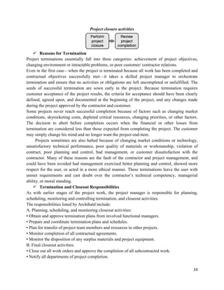 24
Project closure activities
 Reasons for Termination
Project terminations essentially fall into three categories: achievement of project objectives,
changing environment or intractable problems, or poor customer/ contractor relations.
Even in the first case—when the project is terminated because all work has been completed and
contractual objectives successfully met—it takes a skilled project manager to orchestrate
termination and ensure that no activities or obligations are left uncompleted or unfulfilled. The
seeds of successful termination are sown early in the project. Because termination requires
customer acceptance of the project results, the criteria for acceptance should have been clearly
defined, agreed upon, and documented at the beginning of the project, and any changes made
during the project approved by the contractor and customer.
Some projects never reach successful completion because of factors such as changing market
conditions, skyrocketing costs, depleted critical resources, changing priorities, or other factors.
The decision to abort before completion occurs when the financial or other losses from
termination are considered less than those expected from completing the project. The customer
may simply change his mind and no longer want the project end-item.
Projects sometimes are also halted because of changing market conditions or technology,
unsatisfactory technical performance, poor quality of materials or workmanship, violation of
contract, poor planning and control, bad management, or customer dissatisfaction with the
contractor. Many of these reasons are the fault of the contractor and project management, and
could have been avoided had management exercised better planning and control, showed more
respect for the user, or acted in a more ethical manner. These terminations leave the user with
unmet requirements and cast doubt over the contractor‘s technical competency, managerial
ability, or moral standing.
 Termination and Closeout Responsibilities
As with earlier stages of the project work, the project manager is responsible for planning,
scheduling, monitoring and controlling termination, and closeout activities.
The responsibilities listed by Archibald include:
A. Planning, scheduling, and monitoring closeout activities:
• Obtain and approve termination plans from involved functional managers.
• Prepare and coordinate termination plans and schedules.
• Plan for transfer of project team members and resources to other projects.
• Monitor completion of all contractual agreements.
• Monitor the disposition of any surplus materials and project equipment.
B. Final closeout activities:
• Close out all work orders and approve the completion of all subcontracted work.
• Notify all departments of project completion.
 