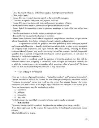 25
• Close the project office and all facilities occupied by the project organization.
• Close project books.
• Ensure delivery of project files and records to the responsible managers.
C. Customer acceptance, obligation, and payment activities:
• Ensure delivery of end-items, side items, and customer acceptance of items.
• Notify the customer when all contractual obligations have been fulfilled.
• Ensure that all documentation related to customer acceptance as required by contract has been
completed.
• Expedite any customer activities needed to complete the project.
• Transmit formal payment and collection of payments.
• Obtain from customer formal acknowledgment of completion of contractual obligations that
release the contractor from further obligation (except warranties and guarantees).
Responsibility for the last group of activities, particularly those relating to payment
and contractual obligations, is shared with the contract administrator or other person responsible
for company-client negotiations and legal contracts. The final activity, obtaining the formal
customer acknowledgment, may involve contractor claims if the customer has failed to provide
agreed-to data or support, or requested items beyond contract specifications. In such cases the
contractor is entitled to compensation.
Before the project is considered closed, the customer reviews the results or end- item with the
contractor to make sure everything is satisfactory. Items still open and in need of attention, and
to which the contractor agrees, are recorded on a list, sometimes called a ―punch list‖. The items
on the list then are checked off by the contractor as they are rectified.
 Types of Project Termination
There are two types of project termination – ―natural termination‖ and ―unnatural termination‖.
―Natural termination‖ reflects the fact that the aims of the project objective have been attained.
―Unnatural termination‖ means that work on the project has stopped because the project
constraints have been violated or the project objective has become irrelevant to the overall goals.
There are four common ways for terminating a project:
a. Extinction
b. Addition
c. Integration
d. Starvation
The following are the most likely reasons for which a project may be terminated:
 By Extinction
The project has successfully completed the planned scope and the client has accepted it.
It has been superseded by the external developments like technological advancement, market
crisis etc.
It has failed to achieve its goal.
 