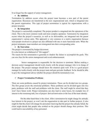 26
It no longer has the support of senior management.
 By Addition
Termination by addition occurs when the project team becomes a new part of the parent
organisation. Resources are transferred to the new organizational unit, which is integrated into
the parent organisation. This type of project termination is typical for organizations with a
project structure.
 By Integration
The project is successfully completed. The project product is integrated into the operations of the
client. This is the most common mode and most complex operation. Termination by integration
occurs when the project‘s resources, as well as its deliverables, are integrated into the parent
organization‘s various units. This approach is very common in a matrix organisation because
most people involved in a project are also affiliated with one or more functional units. When the
project terminates, team members are reintegrated into their corresponding units.
 By Starvation
The project is terminated by budget decrement.
It is also known as withdrawal of ―life support‖.
The reason for this termination is generally to shadow the failure to accomplish the goals. This
can save face for the senior management and avoid embarrassment.
Senior management is responsible for the decision to terminate. Before making a
decision senior management should work closely with the project manager who is in charge of
the project. The project manager should know the situation quite well. If he is a good project
manager he works closely with the project team and gets periodic feedback. So he should be able
to give the management advice whether the project should be terminated or not.
 Project Termination Problems
There are some problems caused by project termination. These can be divided into two groups.
The first group covers the emotional problems. These problems can be divided again into two
parts, problems with the staff and problems with the client. The staff might be afraid that they
won‘t have future work. Project termination can also lead to some losses, for example loss of
interest in the remaining task, loss of project- derived motivation or the loss of the team identity.
On the other hand there is the client. After a termination he might change his attitude,
lose interest in the project, or won‘t ask the organisation to take part in further projects. It also
might be that the client will change his personnel: knowing that the project has already failed, the
client might decide that people who worked on the project should change their position. This
could lead to unavailability of key personnel.
 