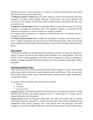 3
predetermined limits. When collecting raw amounts it is important that the basis, time period,
and collection process always be the same.
3. Subjective numeric ratings These are usually subjective estimates of some quality offered by
specialists in the topic, such as ordinal ―rankings‖ of performance. They can be reported in the
same ways as raw numbers, but they often cannot be mathematically processed in the same ways
raw numbers can.
4. Indicators and surrogates When it is especially difficult to find a direct measure of variable,
indicators or surrogates are frequently used. If this approach is taken, it is important that the
indicator or surrogate be as directly related to the variable as possible.
For example, body temperature is an indicator of infection and years of experience can be a
surrogate for expertise.
5. Verbal characterizations Other variables that are difficult to measure, such as team spirit or
client – supplier cooperation, may take the form of verbal characterizations. These forms of data
are acceptable and useful as long as the terminology is limited and is uniformly understood by all
parties.
Data Analysis
Following the collection of the data through the monitoring system, it is frequently necessary to
analyze or process the data in some manner before reporting it for control purposes. This may
take the form of simple aggregation of the data, such as averaging the values, or something as
complex as fitting statistical distribution functions to the data to ascertain relationships, effects,
and trends.
Reporting and Report Types
After the data have been collected and analyzed, they need to be reported in some form. Routine
performance reports include status reports, progress reports, and forecasts. There are also many
other possible report formats, such as time/cost reports, variance reports, update presentations,
and similar documents.
For projects, there are primarily three distinct types of reports:
1. Routine,
2. Exception,
3. Special analysis
Exception reports are primarily intended for special decisions or unexpected situations in which
affected team members and outside managers need to be made aware of a change, and the
change itself needs to be documented.
Special analysis reports are prepared to disseminate the results of a special study in a project
concerning a particular opportunity or problem for the project. They may be distributed to top
management, other project managers who would benefit from the knowledge, functional
managers, or anyone who might be affected or interested. Typical subjects might include studies
 