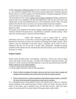 5
Another convention is 100 percent when the task is complete and zero percent before that. This
is a very conservative approach that will only show project progress that is definitely achieved.
Projects, however, will always appear to be ―behind schedule,‖ and upper management will be in
a constant state of worry about the project‘s progress.
The last approach is the common, intuitive one of trying to estimate percentage completion by
using the ratio of cost expended to the total cost budgeted for a task, the ratio of the actual time
elapsed relative to the total scheduled task time, or some combination of both. There is no strong
evidence that either the time or cost ratio is an accurate estimator of percent completion.
These conventions are meant for application only to individual tasks on a project, not to the
project as a whole.
(The earned value completed to date tells the manager whether progress is up to expectation, the
―baseline‖ planned for this point in time. Any difference is called the ―schedule variance,‖ which
shows how much the project is ahead of or behind schedule.)
Earned value represents a way to capture both in - process
performance and cost on a certain date as measured against budget or schedule. Including the
planned costs and actual costs allows the calculation of spending and schedule variances, where
negative values are undesirable. Using these figures, a projection can be made of costs to
completion and total cost for the task or project under consideration. Although percentage
completion makes limited sense for individual tasks and work elements, it has little meaning for
the project as a whole.
Project Control
Project control, the final activity in the planning - monitoring - control cycle, involves taking
action when reality deviates from plan. It includes both mechanistic and human elements, and
because it is closely concerned with human behavior, is one of the most difficult tasks of the PM.
Project control serves two major functions:
a. It ensures regular monitoring of performance
b. It motives project Personnel to strike for achieving projects
 Project Controls encompass the people, processes and tools used to plan, manage and
mitigate cost and schedule issues and any risk events that may impact a project.
 Project control involves a regular comparison of performance against targets, a search for
the causes of deviation and a commitment to check adverse variances.
It is a management action, either planned to achieve the desired result or taken as a corrective
measure prompted by the monitoring process. Project controls are mainly concerned with the
metrics of the project, such as quantities, time, cost and other resources. Apart from these,
project revenues and cash flow can also be part of the project metrics under control.
 