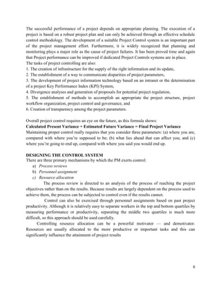 6
The successful performance of a project depends on appropriate planning. The execution of a
project is based on a robust project plan and can only be achieved through an effective schedule
control methodology. The development of a suitable Project Control system is an important part
of the project management effort. Furthermore, it is widely recognized that planning and
monitoring plays a major role as the cause of project failures. It has been proved time and again
that Project performance can be improved if dedicated Project Controls systems are in place.
The tasks of project controlling are also:
1. The creation of infrastructure for the supply of the right information and its update,
2. The establishment of a way to communicate disparities of project parameters,
3. The development of project information technology based on an intranet or the determination
of a project Key Performance Index (KPI) System,
4. Divergence analyses and generation of proposals for potential project regulation,
5. The establishment of methods to accomplish an appropriate the project structure, project
workflow organization, project control and governance, and
6. Creation of transparency among the project parameters.
Overall project control requires an eye on the future, as this formula shows:
Calculated Present Variance + Estimated Future Variance = Final Project Variance
Maintaining proper control really requires that you consider three parameters: (a) where you are,
compared with where you‘re supposed to be; (b) what lies ahead that can affect you; and (c)
where you‘re going to end up, compared with where you said you would end up.
DESIGNING THE CONTROL SYSTEM
There are three primary mechanisms by which the PM exerts control:
a) Process reviews
b) Personnel assignment
c) Resource allocation
The process review is directed to an analysis of the process of reaching the project
objectives rather than on the results. Because results are largely dependent on the process used to
achieve them, the process can be subjected to control even if the results cannot.
Control can also be exercised through personnel assignments based on past project
productivity. Although it is relatively easy to separate workers in the top and bottom quartiles by
measuring performance or productivity, separating the middle two quartiles is much more
difficult, so this approach should be used carefully.
Controlling resource allocation can be a powerful motivator — and demotivator.
Resources are usually allocated to the more productive or important tasks and this can
significantly influence the attainment of project results
 