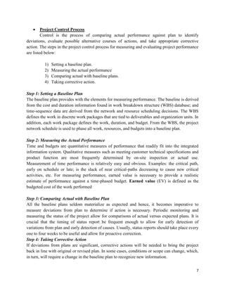 7
 Project Control Process
Control is the process of comparing actual performance against plan to identify
deviations, evaluate possible alternative courses of actions, and take appropriate corrective
action. The steps in the project control process for measuring and evaluating project performance
are listed below:
1) Setting a baseline plan.
2) Measuring the actual performance
3) Comparing actual with baseline plans.
4) Taking corrective action.
Step 1: Setting a Baseline Plan
The baseline plan provides with the elements for measuring performance. The baseline is derived
from the cost and duration information found in work breakdown structure (WBS) database; and
time-sequence data are derived from the network and resource scheduling decisions. The WBS
defines the work in discrete work packages that are tied to deliverables and organization units. In
addition, each work package defines the work, duration, and budget. From the WBS, the project
network schedule is used to phase all work, resources, and budgets into a baseline plan.
Step 2: Measuring the Actual Performance
Time and budgets are quantitative measures of performance that readily fit into the integrated
information system. Qualitative measures such as meeting customer technical specifications and
product function are most frequently determined by on-site inspection or actual use.
Measurement of time performance is relatively easy and obvious. Examples: the critical path,
early on schedule or late; is the slack of near critical-paths decreasing to cause new critical
activities, etc. For measuring performance, earned value is necessary to provide a realistic
estimate of performance against a time-phased budget. Earned value (EV) is defined as the
budgeted cost of the work performed
Step 3: Comparing Actual with Baseline Plan
All the baseline plans seldom materialize as expected and hence, it becomes imperative to
measure deviations from plan to determine if action is necessary. Periodic monitoring and
measuring the status of the project allow for comparisons of actual versus expected plans. It is
crucial that the timing of status report be frequent enough to allow for early detection of
variations from plan and early detection of causes. Usually, status reports should take place every
one to four weeks to be useful and allow for proactive correction.
Step 4: Taking Corrective Action
If deviations from plans are significant, corrective actions will be needed to bring the project
back in line with original or revised plan. In some cases, conditions or scope can change, which,
in turn, will require a change in the baseline plan to recognize new information.
 