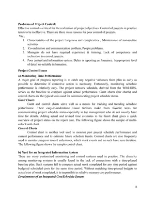 8
Problems of Project Control:
Effective control is critical for the realization of project objectives. Control of projects in practice
tends to be ineffective. There are three main reasons for poor control of projects.
Viz.,
1. Characteristics of the project Largeness and complexities , Maintenance of non-routine
activities
2. Co-ordination and communication problem, People problems.
3. Managers do not have required experience & training, Lack of competence and
inclination to control projects.
4. Poor control and information system: Delay in reporting performance. Inappropriate level
of detail un-reliable information.
Project Control Issues
a) Monitoring Time Performance
A major goal of progress reporting is to catch any negative variances from plan as early as
possible to determine if corrective action is necessary. Fortunately, monitoring schedule
performance is relatively easy. The project network schedule, derived from the WBS/OBS,
serves as the baseline to compare against actual performance. Gantt charts (bar charts) and
control charts are the typical tools used for communicating project schedule status.
Gantt Charts
Gantt and control charts serve well as a means for tracking and trending schedule
performance. Their easy-to-understand visual formats make them favorite tools for
communicating project schedule status-especially to top management who do not usually have
time for details. Adding actual and revised time estimates to the Gantt chart gives a quick
overview of project status on the report date. The following figure shows the sample of multi-
color Gantt chart.
Control Charts
Control chart is another tool used to monitor past project schedule performance and
current performance and to estimate future schedule trends. Control charts are also frequently
used to monitor progress toward milestones, which mark events and as such have zero duration.
The following figure shows the sample control chart.
b) Need for an Integrated Information System
There are many customized monitoring and control systems used in practice. The disparity
among monitoring systems is usually found in the lack of connections with a time-phased
baseline plan. Such systems fail to compare actual work completed for any time period against
budgeted scheduled costs for the same time period. Without matching time-phased budgets to
actual cost of work completed, it is impossible to reliably measure cost performance.
Development of an Integrated Cost/Schedule System
 