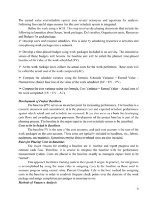 9
The earned value cost/schedule system uses several acronyms and equations for analysis.
Following five careful steps ensures that the cost/ schedule system is integrated.
Define the work using a WBS. This step involves developing documents that include the
following information about Scope, Work packages, Deliverables, Organization units, Resources
and Budgets for each package.
➢ Develop work and resource schedules. This is done by scheduling resources to activities and
time-phasing work packages into a network.
➢ Develop a time-phased budget using work packages included in an activity. The cumulative
values of these budgets will become the baseline and will be called the planned time-phased
baseline of the value of the work scheduled (PV).
➢ At the work package level, collect the actual costs for the work performed. These costs will
be called the actual cost of the work completed (AC).
➢ Compute the schedule variance using the formula, Schedule Variance = Earned Value –
Planned time-phased base line of the value of the work scheduled (SV = EV – PV).
➢ Compute the cost variance using the formula, Cost Variance = Earned Value – Actual cost of
the work completed (CV = EV – AC).
Development of Project Baselines
The baseline (PV) serves as an anchor point for measuring performance. The baseline is a
concrete document and commitment; it is the planned cost and expected schedule performance
against which actual cost and schedule are measured. It can also serve as a basis for developing
cash flows and awarding progress payments. Development of the project baseline is part of the
planning process. The baseline is the major input to the cost/schedule system to be described.
Costs to be included in Baselines
The baseline PV is the sum of the cost accounts, and each cost account is the sum of the
work packages on the cost account. Three costs are typically included in baselines, viz., labour,
equipment, and materials. Sometimes project direct overhead costs are also included.
Rules for Placing Costs in Baselines
The major reasons for creating a baseline are to monitor and report progress and to
estimate cash flow. Therefore, it is crucial to integrate the baseline with the performance
measurement system. Costs are placed in the baseline exactly as managers expect them to be
―earned‖.
This approach facilitates tracking costs to their point of origin. In practice, the integration
is accomplished by using the same rules in assigning costs to the baseline as those used to
measure progress using earned value. Percent Complete Rule is the best method for assigning
costs to the baseline in order to establish frequent check points over the duration of the work
package and assign completion percentages in monetary terms.
Methods of Variance Analysis
 