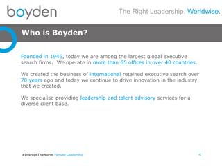 The Right Leadership. Worldwise.
#DisruptTheNorm Female Leadership
Who is Boyden?
4
Founded in 1946, today we are among the largest global executive
search firms. We operate in more than 65 offices in over 40 countries.
We created the business of international retained executive search over
70 years ago and today we continue to drive innovation in the industry
that we created.
We specialise providing leadership and talent advisory services for a
diverse client base.
 