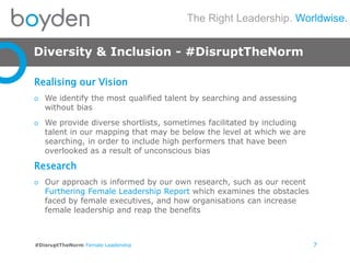 The Right Leadership. Worldwise.
#DisruptTheNorm Female Leadership
Diversity & Inclusion - #DisruptTheNorm
7
Realising our Vision
o We identify the most qualified talent by searching and assessing
without bias
o We provide diverse shortlists, sometimes facilitated by including
talent in our mapping that may be below the level at which we are
searching, in order to include high performers that have been
overlooked as a result of unconscious bias
Research
o Our approach is informed by our own research, such as our recent
Furthering Female Leadership Report which examines the obstacles
faced by female executives, and how organisations can increase
female leadership and reap the benefits
 