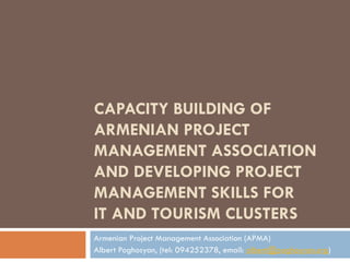CAPACITY BUILDING OF ARMENIAN PROJECT MANAGEMENT ASSOCIATION AND DEVELOPING PROJECT MANAGEMENT SKILLS FOR  IT AND TOURISM CLUSTERS Armenian Project Management Association (APMA) Albert Poghosyan, (tel: 094252378, email:  [email_address] )  