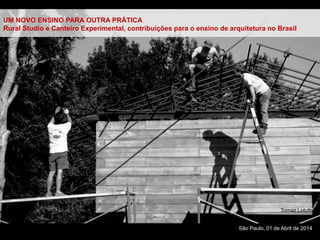 São Paulo, 01 de Abril de 2014
UM NOVO ENSINO PARA OUTRA PRÁTICA
Rural Studio e Canteiro Experimental, contribuições para o ensino de arquitetura no Brasil
Tomaz Lotufo
 