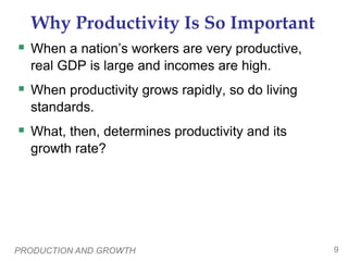 PRODUCTION AND GROWTH 9
Why Productivity Is So Important
 When a nation’s workers are very productive,
real GDP is large and incomes are high.
 When productivity grows rapidly, so do living
standards.
 What, then, determines productivity and its
growth rate?
 