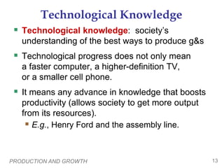 PRODUCTION AND GROWTH 13
Technological Knowledge
 Technological knowledge: society’s
understanding of the best ways to produce g&s
 Technological progress does not only mean
a faster computer, a higher-definition TV,
or a smaller cell phone.
 It means any advance in knowledge that boosts
productivity (allows society to get more output
from its resources).
 E.g., Henry Ford and the assembly line.
 