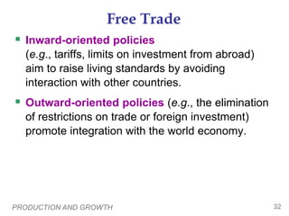 PRODUCTION AND GROWTH 32
Free Trade
 Inward-oriented policies
(e.g., tariffs, limits on investment from abroad)
aim to raise living standards by avoiding
interaction with other countries.
 Outward-oriented policies (e.g., the elimination
of restrictions on trade or foreign investment)
promote integration with the world economy.
 