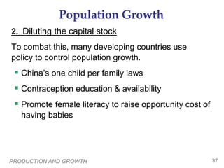 PRODUCTION AND GROWTH 37
Population Growth
To combat this, many developing countries use
policy to control population growth.
 China’s one child per family laws
 Contraception education & availability
 Promote female literacy to raise opportunity cost of
having babies
2. Diluting the capital stock
 