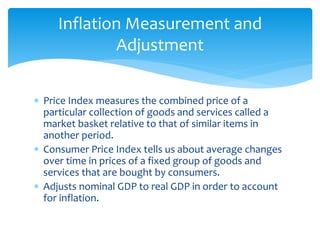  Price Index measures the combined price of a
particular collection of goods and services called a
market basket relative to that of similar items in
another period.
 Consumer Price Index tells us about average changes
over time in prices of a fixed group of goods and
services that are bought by consumers.
 Adjusts nominal GDP to real GDP in order to account
for inflation.
Inflation Measurement and
Adjustment
 