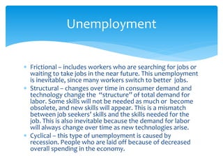  Frictional – includes workers who are searching for jobs or
waiting to take jobs in the near future. This unemployment
is inevitable, since many workers switch to better jobs.
 Structural – changes over time in consumer demand and
technology change the “structure” of total demand for
labor. Some skills will not be needed as much or become
obsolete, and new skills will appear. This is a mismatch
between job seekers’ skills and the skills needed for the
job. This is also inevitable because the demand for labor
will always change over time as new technologies arise.
 Cyclical – this type of unemployment is caused by
recession. People who are laid off because of decreased
overall spending in the economy.
Unemployment
 