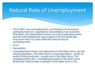 This is NOT zero unemployment, as frictional and structural
unemployment are regarded as unavoidable in an economy.
Therefore, full employment means no cyclical unemployment,
and the full-employment rate is equal to the frictional plus
structural rates. It is also called the natural rate of
unemployment.
 3%-5%
 Calculation:
 Unemployment means unemployment in the labor force, not the
whole population. The labor force is total population – under 16
and/or institutionalized – people not in the labor force. The
unemployment rate = Unemployed people in the labor force
divided by Total number of people in the labor force x 100
Natural Rate of Unemployment
 