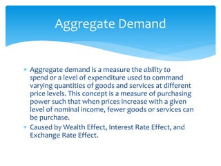  Aggregate demand is a measure the ability to
spend or a level of expenditure used to command
varying quantities of goods and services at different
price levels. This concept is a measure of purchasing
power such that when prices increase with a given
level of nominal income, fewer goods or services can
be purchase.
 Caused by Wealth Effect, Interest Rate Effect, and
Exchange Rate Effect.
Aggregate Demand
 