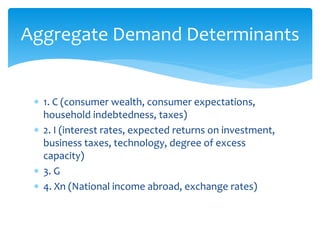 1. C (consumer wealth, consumer expectations,
household indebtedness, taxes)
 2. I (interest rates, expected returns on investment,
business taxes, technology, degree of excess
capacity)
 3. G
 4. Xn (National income abroad, exchange rates)
Aggregate Demand Determinants
 