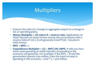  Express the ratio of a change in aggregate output to a change in
tax or spending policy.
 Money Multiplier = 1/R where R = reserve ratio. Application: an
initial injection of $1000 of new money into an economy with a
reserve ratio of 10% (.1) will generate $1000*(10) = $10,000 in
total money.
 MPC + MPS = 1
 Expenditures Multiplier = 1/(1 – MPC) OR 1/MPS. It tells you how
much total spending an initial injection of spending in the
economy will generate. For example, if the MPC = .8 and the
government spends $100 million, then the total increase in
spending in the economy = $100 * 5 = 500 million.
Multipliers
 