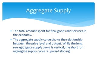  The total amount spent for final goods and services in
the economy.
 The aggregate supply curve shows the relationship
between the price level and output. While the long
run aggregate supply curve is vertical, the short run
aggregate supply curve is upward sloping.
Aggregate Supply
 