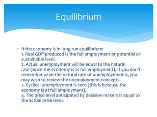  If the economy is in long run equilibrium:
1. Real GDP produced is the full employment or potential or
sustainable level.
2. Actual unemployment will be equal to the natural
rate (since the economy is at full employment). If you don’t
remember what the natural rate of unemployment is, you
may wish to review the unemployment concepts.
3. Cyclical unemployment is zero (this is because the
economy is at full employment).
4. The price level anticipated by decision makers is equal to
the actual price level.
Equilibrium
 