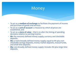  To act as a medium of exchange to facilitate the payment of income
and purchase of goods and services.
 To act as a unit of account--a measure by which all prices are
established, and
 To act as a store of value -- that is to alter the timing of spending
decisions relative to earning income.
 M1: the narrowly defined money supply; currency and checkable
deposits.
 M2: a more broadly defined money supply; equal to M1 plus non
checkable savings deposits, money market deposits, mutual funds,
and small time deposits.
 M3: very broadly defined money supply: includes M2 plus large time
deposits.
Money
 