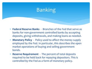  Federal Reserve Banks - Branches of the Fed that serve as
banks for non-government controlled banks by accepting
deposits, giving withdrawals, and making loans as needed.
 Monetary Policy - Policy used to affect the money supply
employed by the Fed. In particular, this describes the open
market operations of buying and selling government
bonds.
 Reserve Requirement - The percent of total deposits
required to be held back for repaying depositors. This is
controlled by the Fed as a form of monetary policy.
Banking
 