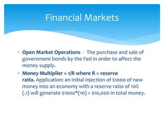  Open Market Operations - The purchase and sale of
government bonds by the Fed in order to affect the
money supply.
 Money Multiplier = 1/R where R = reserve
ratio. Application: an initial injection of $1000 of new
money into an economy with a reserve ratio of 10%
(.1) will generate $1000*(10) = $10,000 in total money.
Financial Markets
 