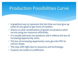  A graphical way to represent the fact that we must give up
some of one good to get more of another.
 Shows us what combinations of goods we produce when
we are using our resources efficiently.
 It is usually between two products and it reflects the law of
increasing opportunity costs.
 The law of increasing opportunity costs give the PPC its
convex shape.
 This may shift right due to resources and technology.
 If points are inside it is inefficient.
Production Possibilities Curve
 