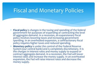  Fiscal policy is changes in the taxing and spending of the federal
government for purposes of expanding or contracting the level
of aggregate demand. In a recession, an expansionary fiscal
policy involves lowering taxes and increasing government
spending. In an overheated expansion, a contractionary fiscal
policy requires higher taxes and reduced spending.
 Monetary policy is under the control of the Federal Reserve
System (our central bank) and is completely discretionary. It is
the changes in interest rates and money supply to expand or
contract aggregate demand. In a recession, the Fed will lower
interest rates and increase the money supply. In an overheated
expansion, the Fed will raise interest rates and decrease the
money supply.
Fiscal and Monetary Policies
 