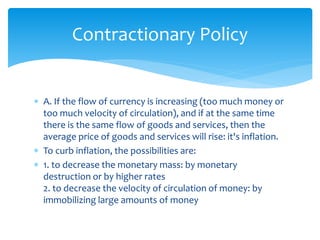 A. If the flow of currency is increasing (too much money or
too much velocity of circulation), and if at the same time
there is the same flow of goods and services, then the
average price of goods and services will rise: it's inflation.
 To curb inflation, the possibilities are:
 1. to decrease the monetary mass: by monetary
destruction or by higher rates
2. to decrease the velocity of circulation of money: by
immobilizing large amounts of money
Contractionary Policy
 