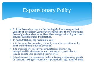  B. If the flow of currency is decreasing (lack of money or lack of
velocity of circulation), and if at the same time there is the same
flow of goods and services, then the average price of goods and
services will decrease: it's deflation.
 To curb deflation, the possibilities are:
 1. to increase the monetary mass: by monetary creation or by
debt and ordinary bounds emission.
 2. to increase the velocity of circulation of money: by
exceptional fiscal measures, each during 2 or 3 months, to
induce people into spending their money
 3. to decrease the production sold: in taxing unnecessary goods
or services, taxing unnecessary importations, regulating lending
Expansionary Policy
 