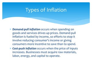  Demand-pull inflation occurs when spending on
goods and services drives up prices. Demand-pull
inflation is fueled by income, so efforts to stop it
involve reducing consumer's income or giving
consumers more incentive to save than to spend.
 Cost-push inflation occurs when the price of inputs
increases. Businesses must acquire raw materials,
labor, energy, and capital to operate.
Types of Inflation
 
