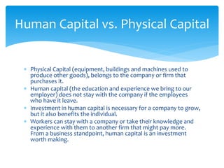  Physical Capital (equipment, buildings and machines used to
produce other goods), belongs to the company or firm that
purchases it.
 Human capital (the education and experience we bring to our
employer) does not stay with the company if the employees
who have it leave.
 Investment in human capital is necessary for a company to grow,
but it also benefits the individual.
 Workers can stay with a company or take their knowledge and
experience with them to another firm that might pay more.
From a business standpoint, human capital is an investment
worth making.
Human Capital vs. Physical Capital
 