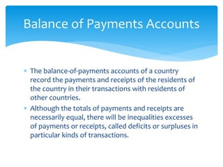  The balance-of-payments accounts of a country
record the payments and receipts of the residents of
the country in their transactions with residents of
other countries.
 Although the totals of payments and receipts are
necessarily equal, there will be inequalities excesses
of payments or receipts, called deficits or surpluses in
particular kinds of transactions.
Balance of Payments Accounts
 