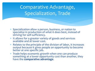  Specialization allow a person, business, or nation to
specialize in production of what it does best, instead of
striving for self-sufficiency.
 It allows for a greater variety of goods and services
available and at lower cost.
 Relates to the principle of the division of labor, it increases
output because it gives people an opportunity to become
better at one specific job.
 Trade helps economic growth when one can produce
something at a lower opportunity cost than another, they
have the comparative advantage.
Comparative Advantage,
Specialization, Trade
 
