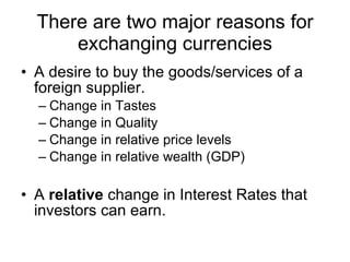 There are two major reasons for exchanging currencies A desire to buy the goods/services of a foreign supplier. Change in Tastes Change in Quality Change in relative price levels Change in relative wealth (GDP) A  relative  change in Interest Rates that investors can earn. 