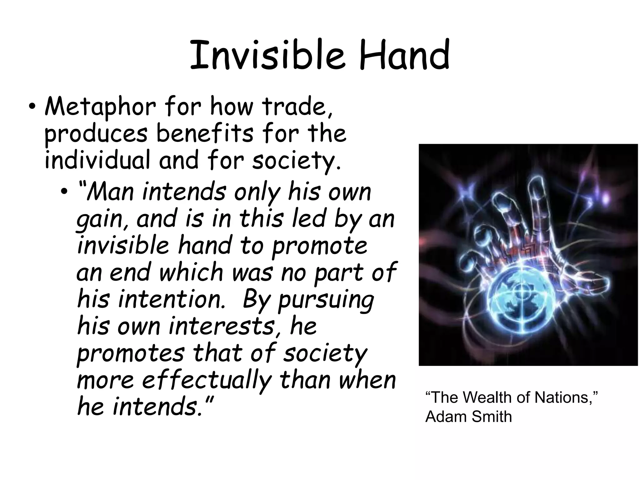 Invisible Hand
• Metaphor for how trade,
produces benefits for the
individual and for society.
• “Man intends only his own
gain, and is in this led by an
invisible hand to promote
an end which was no part of
his intention. By pursuing
his own interests, he
promotes that of society
more effectually than when
he intends.” “The Wealth of Nations,”
Adam Smith
 