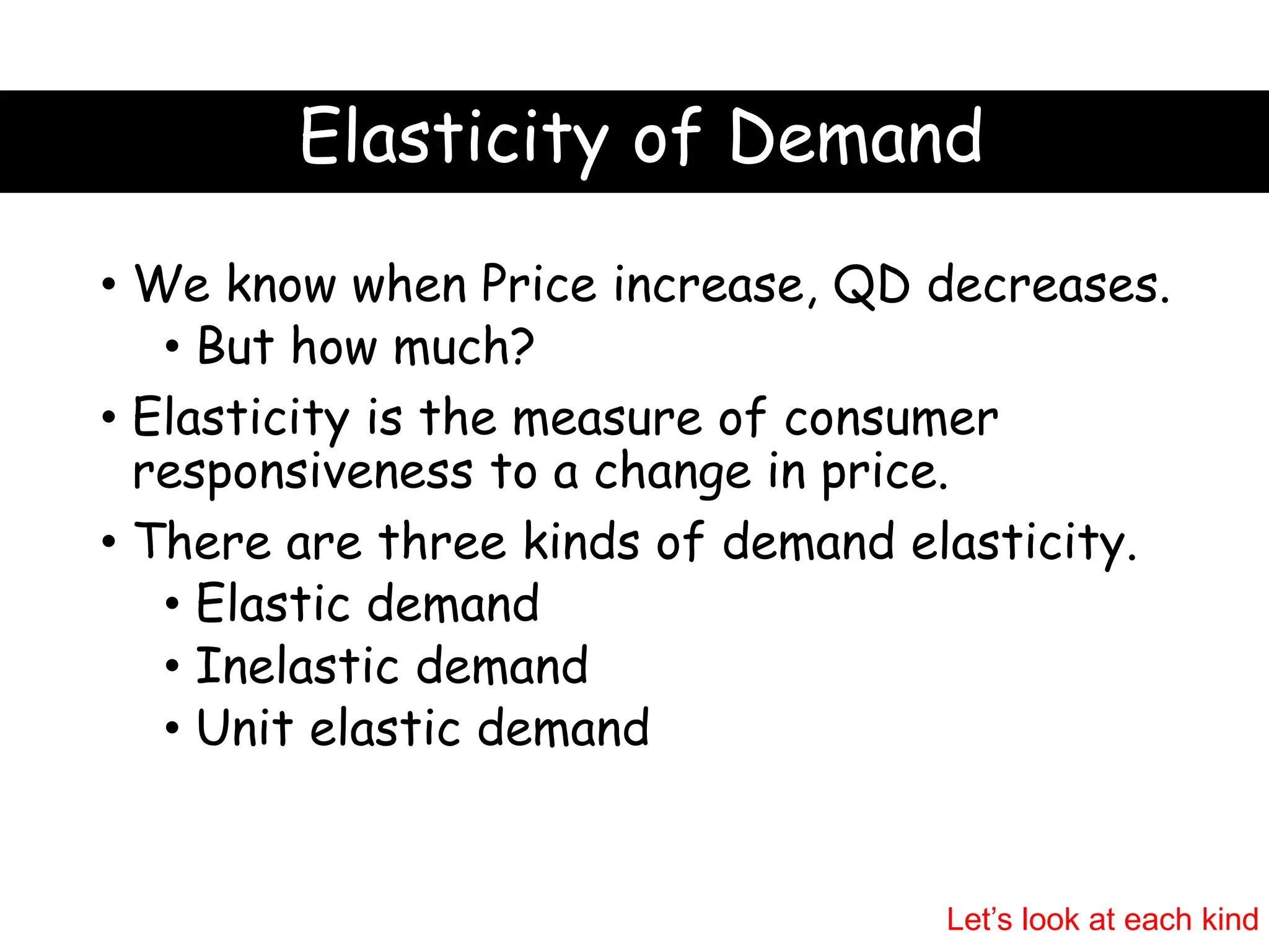 Elasticity of Demand
• We know when Price increase, QD decreases.
• But how much?
• Elasticity is the measure of consumer
responsiveness to a change in price.
• There are three kinds of demand elasticity.
• Elastic demand
• Inelastic demand
• Unit elastic demand
Let’s look at each kind
 
