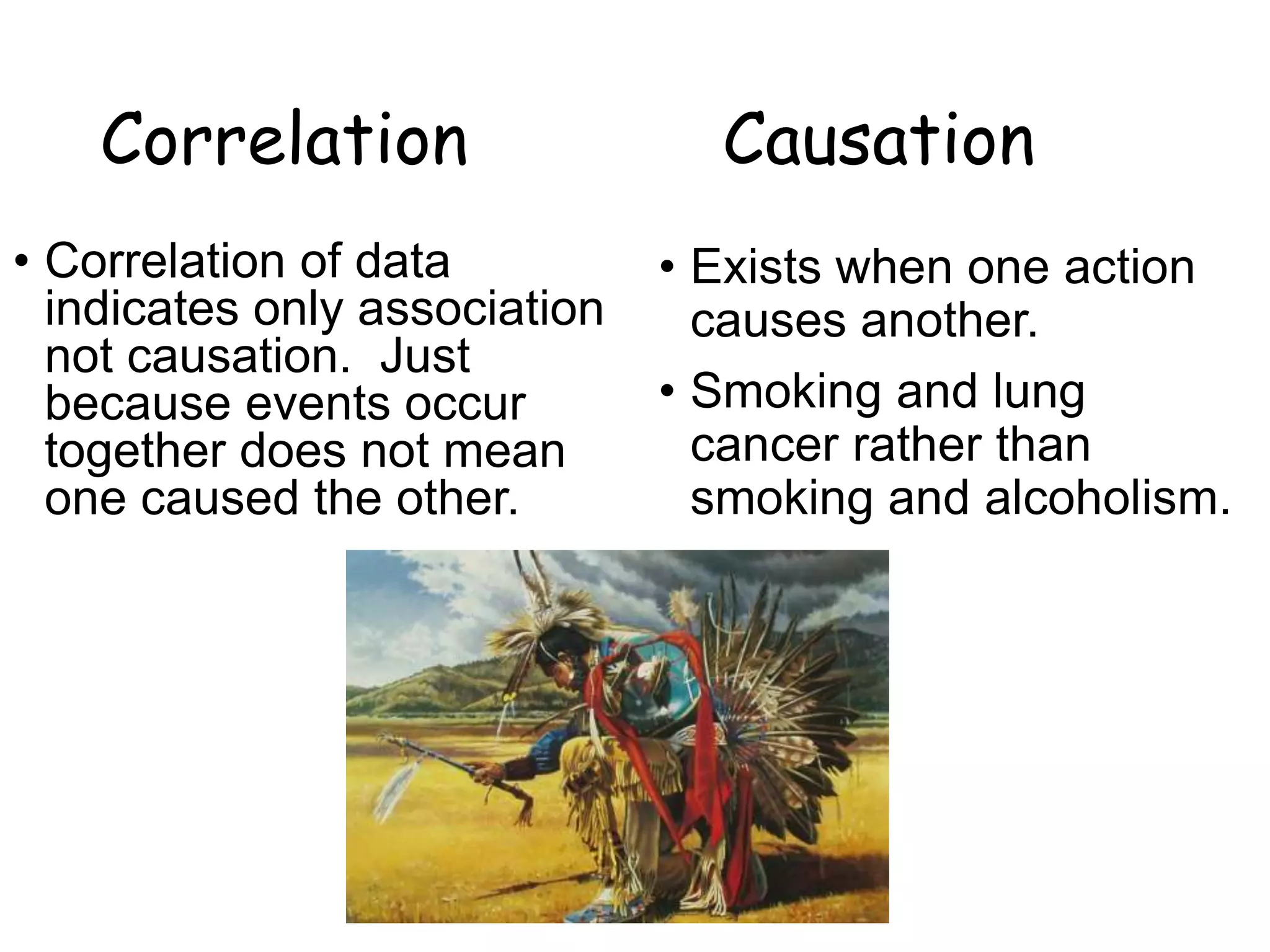 Correlation Causation
• Correlation of data
indicates only association
not causation. Just
because events occur
together does not mean
one caused the other.
• Exists when one action
causes another.
• Smoking and lung
cancer rather than
smoking and alcoholism.
 