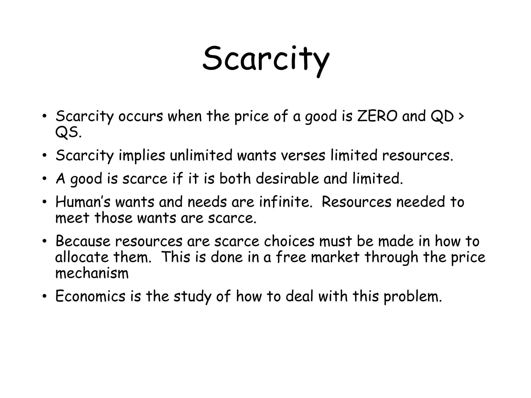 Scarcity
• Scarcity occurs when the price of a good is ZERO and QD >
QS.
• Scarcity implies unlimited wants verses limited resources.
• A good is scarce if it is both desirable and limited.
• Human’s wants and needs are infinite. Resources needed to
meet those wants are scarce.
• Because resources are scarce choices must be made in how to
allocate them. This is done in a free market through the price
mechanism
• Economics is the study of how to deal with this problem.
 