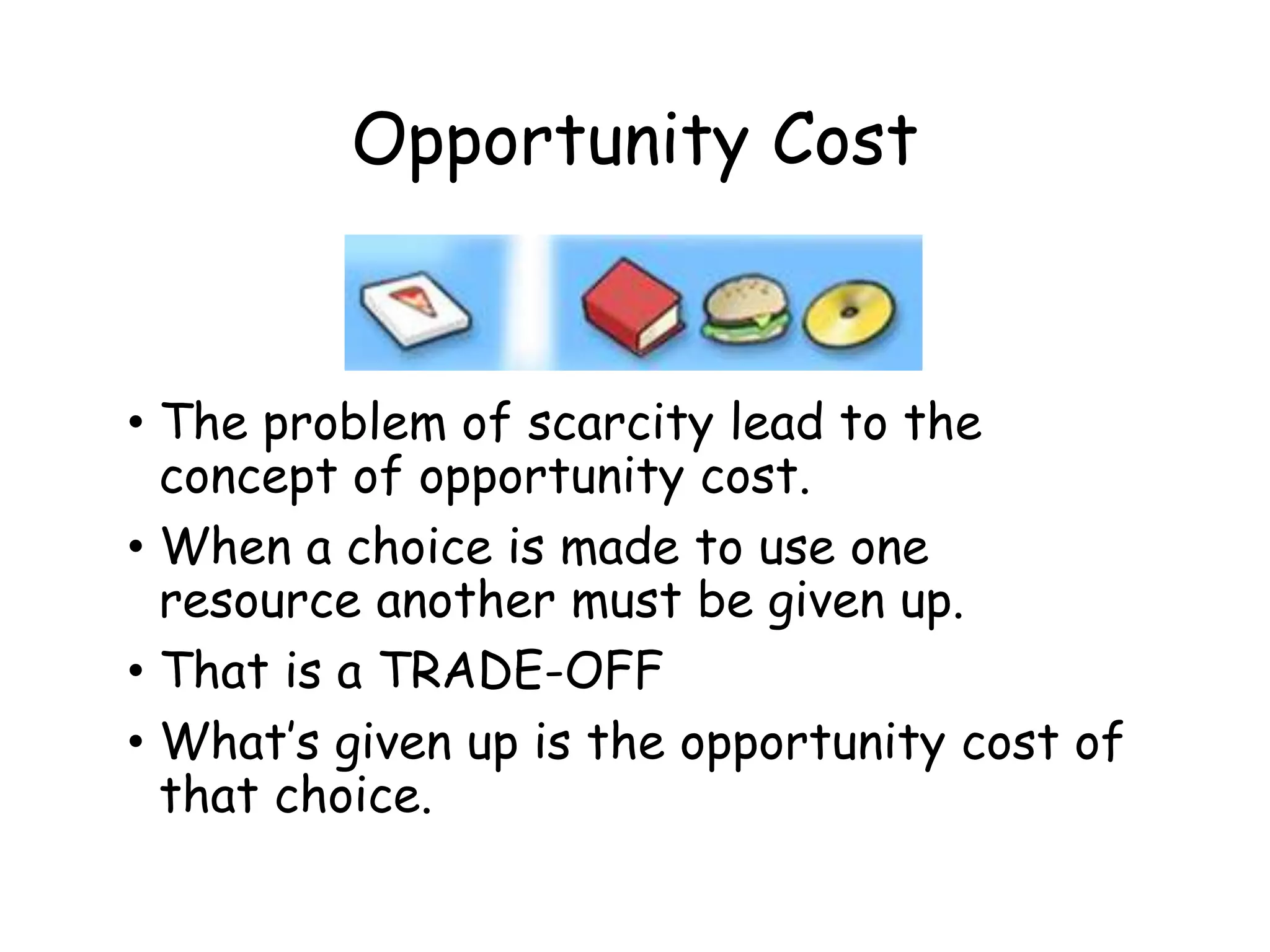 Opportunity Cost
• The problem of scarcity lead to the
concept of opportunity cost.
• When a choice is made to use one
resource another must be given up.
• That is a TRADE-OFF
• What’s given up is the opportunity cost of
that choice.
 