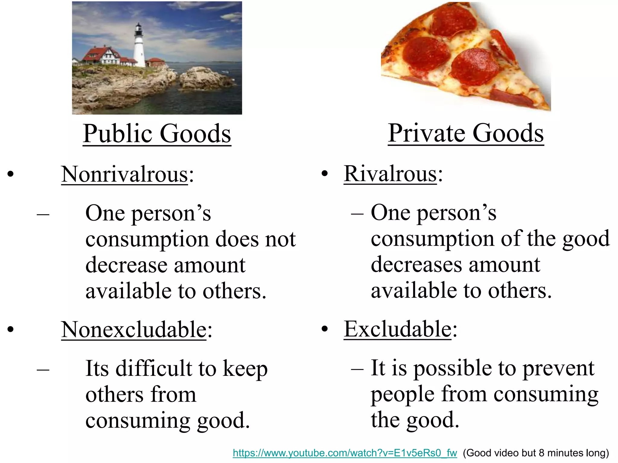 Public Goods
• Nonrivalrous:
– One person’s
consumption does not
decrease amount
available to others.
• Nonexcludable:
– Its difficult to keep
others from
consuming good.
Private Goods
• Rivalrous:
– One person’s
consumption of the good
decreases amount
available to others.
• Excludable:
– It is possible to prevent
people from consuming
the good.
https://www.youtube.com/watch?v=E1v5eRs0_fw (Good video but 8 minutes long)
 