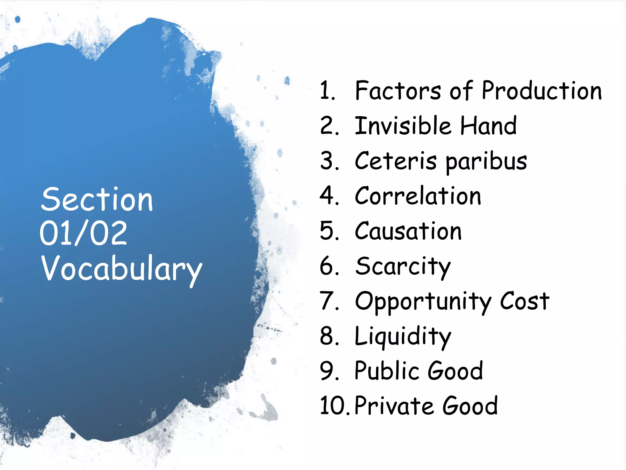 Section
01/02
Vocabulary
1. Factors of Production
2. Invisible Hand
3. Ceteris paribus
4. Correlation
5. Causation
6. Scarcity
7. Opportunity Cost
8. Liquidity
9. Public Good
10.Private Good
 