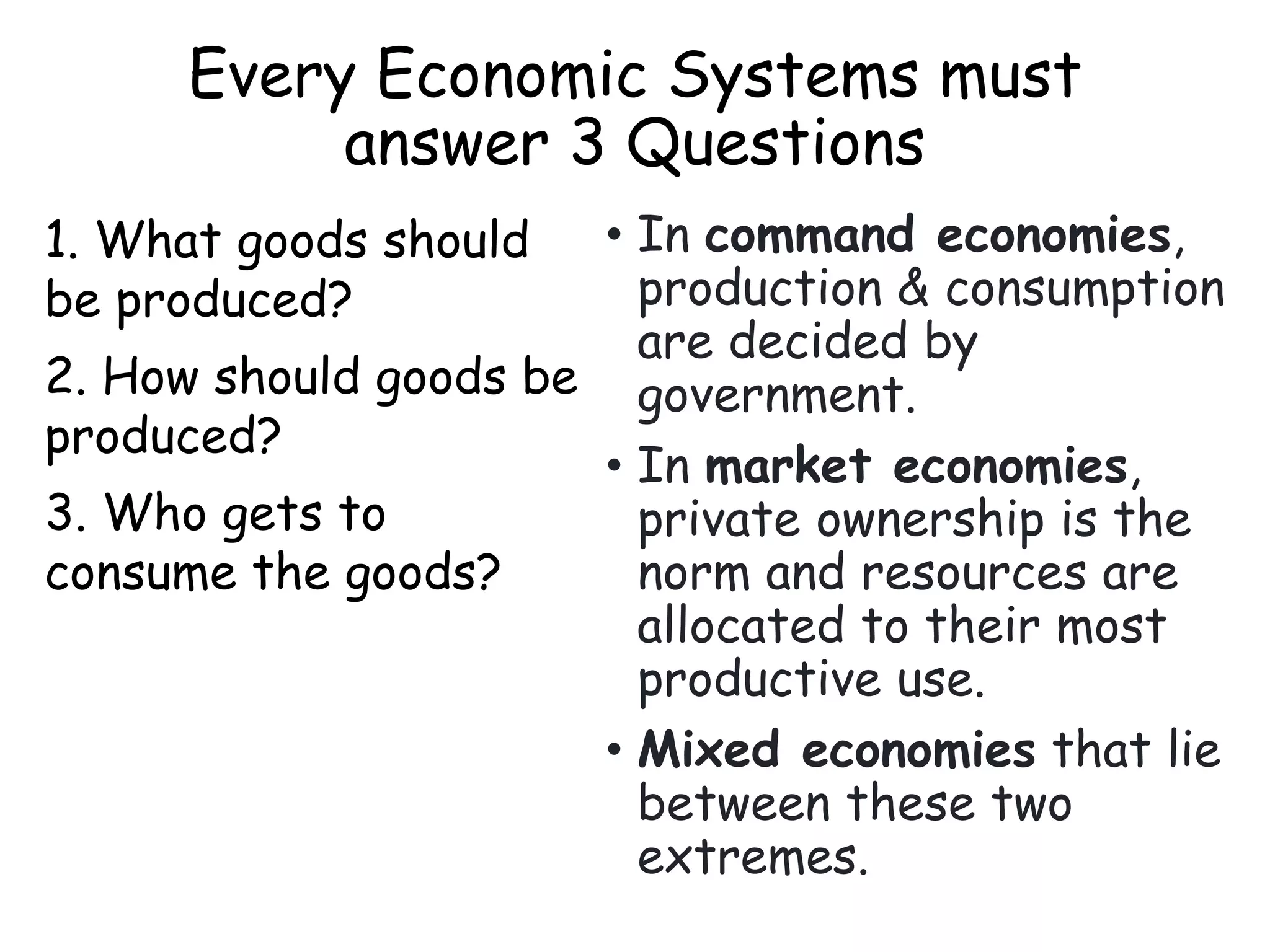 Every Economic Systems must
answer 3 Questions
1. What goods should
be produced?
2. How should goods be
produced?
3. Who gets to
consume the goods?
• In command economies,
production & consumption
are decided by
government.
• In market economies,
private ownership is the
norm and resources are
allocated to their most
productive use.
• Mixed economies that lie
between these two
extremes.
 