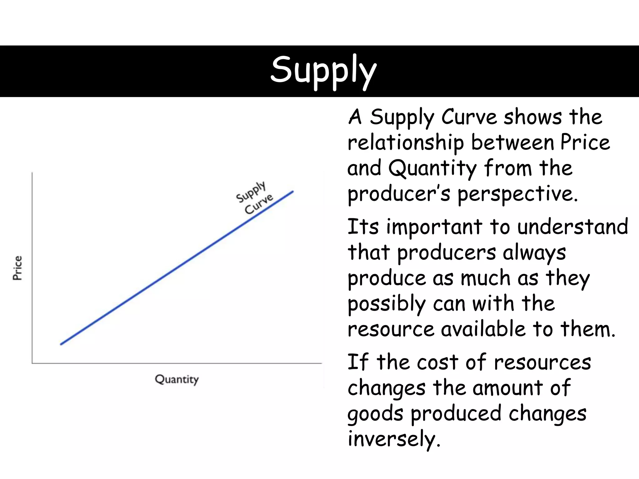 Supply
A Supply Curve shows the
relationship between Price
and Quantity from the
producer’s perspective.
Its important to understand
that producers always
produce as much as they
possibly can with the
resource available to them.
If the cost of resources
changes the amount of
goods produced changes
inversely.
 