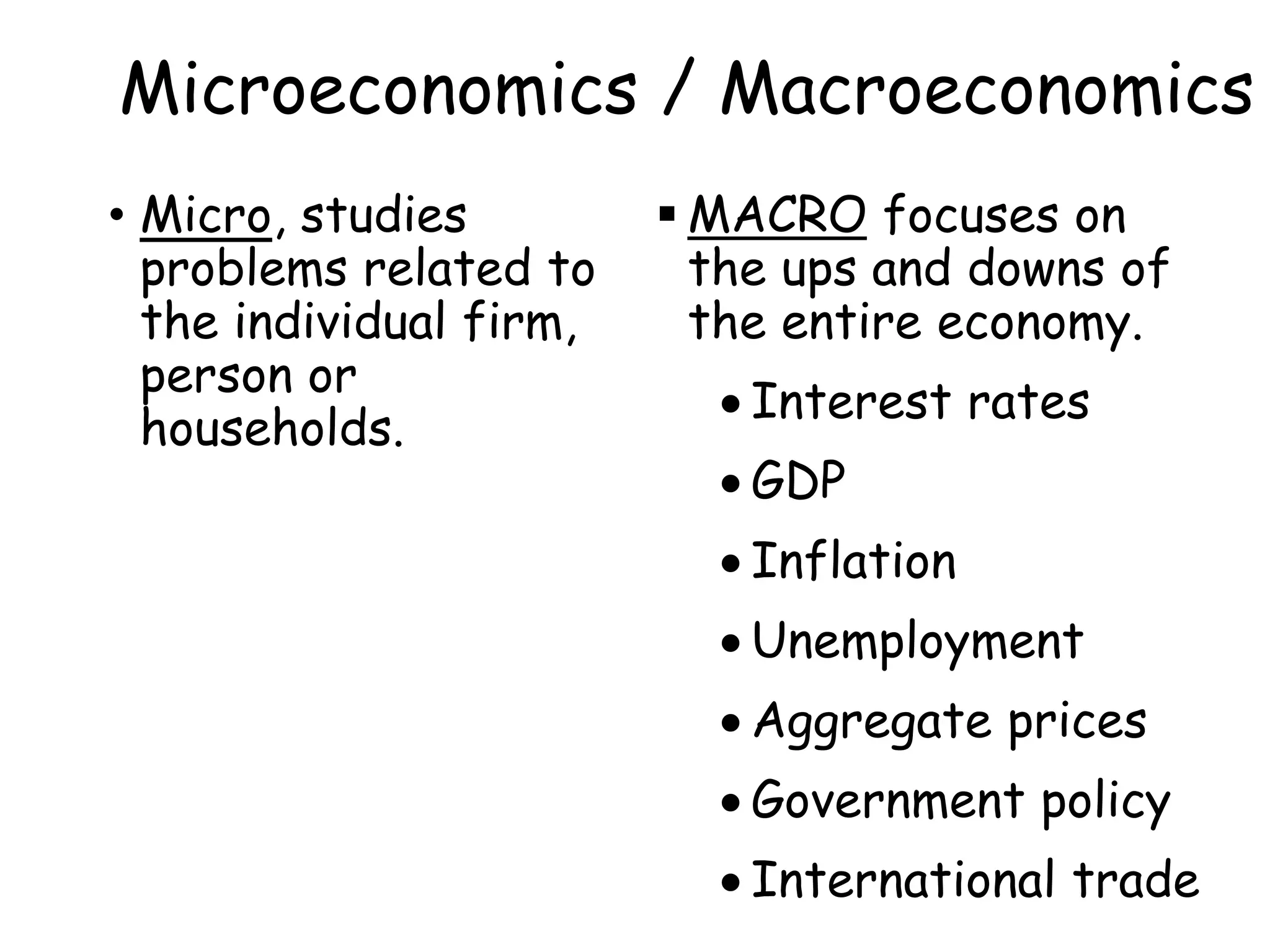 Microeconomics / Macroeconomics
• Micro, studies
problems related to
the individual firm,
person or
households.
 MACRO focuses on
the ups and downs of
the entire economy.
 Interest rates
 GDP
 Inflation
 Unemployment
 Aggregate prices
 Government policy
 International trade
 